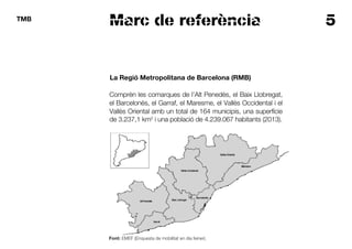 5TMB
Marc de referència
La Regió Metropolitana de Barcelona (RMB)
Comprèn les comarques de l’Alt Penedès, el Baix Llobregat,
el Barcelonès, el Garraf, el Maresme, el Vallès Occidental i el
Vallès Oriental amb un total de 164 municipis, una superfície
de 3.237,1 km2
i una població de 4.239.067 habitants (2013).
Font: EMEF (Enquesta de mobilitat en dia feiner).
 