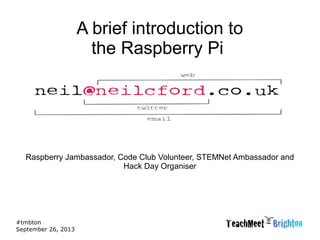 #tmbton
September 26, 2013
A brief introduction to
the Raspberry Pi
Raspberry Jambassador, Code Club Volunteer, STEMNet Ambassador and
Hack Day Organiser
 
