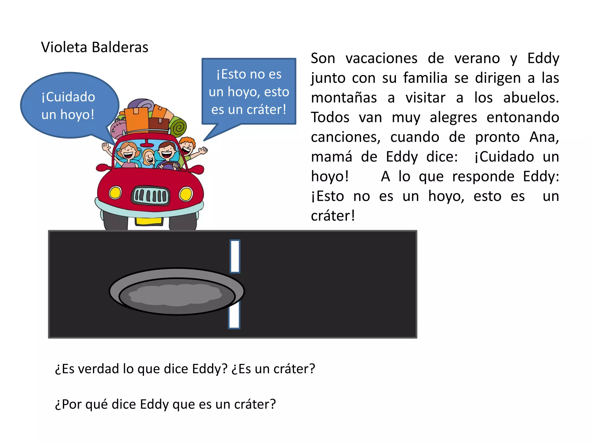 Violeta Balderas
Son vacaciones de verano y Eddy
junto con su familia se dirigen a las
montañas a visitar a los abuelos.
Todos van muy alegres entonando
canciones, cuando de pronto Ana,
mamá de Eddy dice: ¡Cuidado un
hoyo! A lo que responde Eddy:
¡Esto no es un hoyo, esto es un
cráter!
¿Es verdad lo que dice Eddy? ¿Es un cráter?
¿Por qué dice Eddy que es un cráter?
¡Esto no es
un hoyo, esto
es un cráter!
¡Cuidado
un hoyo!
 