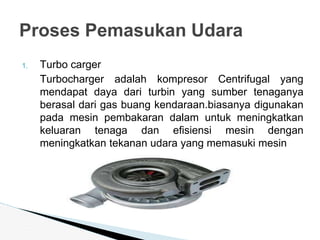 1. Turbo carger
Turbocharger adalah kompresor Centrifugal yang
mendapat daya dari turbin yang sumber tenaganya
berasal dari gas buang kendaraan.biasanya digunakan
pada mesin pembakaran dalam untuk meningkatkan
keluaran tenaga dan efisiensi mesin dengan
meningkatkan tekanan udara yang memasuki mesin
Proses Pemasukan Udara
 