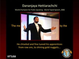 The members were trained and groomed by the  Maestro Chief Toast Master… Dananjaya Hettiarachchi Dananjaya Hettiarachchi World Champion for Public Speaking - World Taped Speech, 2006 He chiseled and fine tuned his apprentices from raw ore, to shining gold nuggets… 