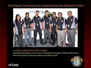 In Order of Appearance (left to right): Dakshitha Ratnayake, Eshan Perera, Chulanga Dissanayaka, Charles Sudharshan, Shanil Wiratunga, Patira Amarakoon and Subhani Lafir The Charter Ceremony was Organized by the Dedicated Team 