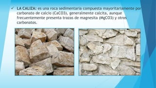  LA CALIZA: es una roca sedimentaria compuesta mayoritariamente por
carbonato de calcio (CaCO3), generalmente calcita, aunque
frecuentemente presenta trazas de magnesita (MgCO3) y otros
carbonatos.
 