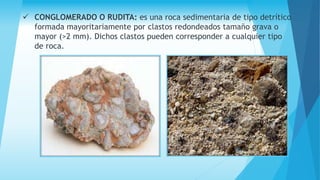  CONGLOMERADO O RUDITA: es una roca sedimentaria de tipo detrítico
formada mayoritariamente por clastos redondeados tamaño grava o
mayor (>2 mm). Dichos clastos pueden corresponder a cualquier tipo
de roca.
 
