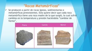 Se producen a partir de rocas ígneas, sedimentarias o
metamórficas preexistentes. Esto quiere decir que cada roca
metamórfica tiene una roca madre de la que surgió, la cual sufrió
cambios en la temperatura y presión haciéndola “cambiar de
forma”.
“Rocas Metamórficas”
 