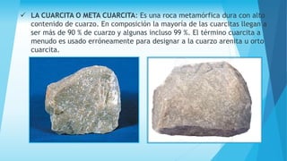  LA CUARCITA O META CUARCITA: Es una roca metamórfica dura con alto
contenido de cuarzo. En composición la mayoría de las cuarcitas llegan a
ser más de 90 % de cuarzo y algunas incluso 99 %. El término cuarcita a
menudo es usado erróneamente para designar a la cuarzo arenita u orto
cuarcita.
 