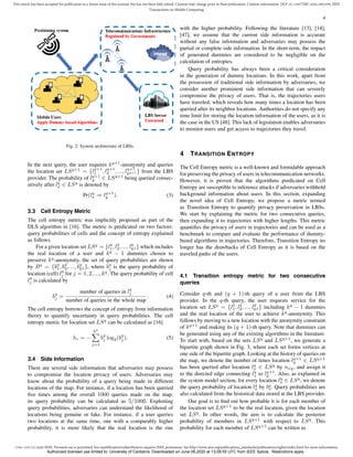 1536-1233 (c) 2020 IEEE. Personal use is permitted, but republication/redistribution requires IEEE permission. See http://www.ieee.org/publications_standards/publications/rights/index.html for more information.
This article has been accepted for publication in a future issue of this journal, but has not been fully edited. Content may change prior to final publication. Citation information: DOI 10.1109/TMC.2020.2993599, IEEE
Transactions on Mobile Computing
4
Fig. 2: System architecture of LBSs.
In the next query, the user requires kq+1
-anonymity and queries
the location set LSq+1
= {lq+1
1 , lq+1
2 , ..., lq+1
kq+1 } from the LBS
provider. The probability of lq+1
y ∈ LSq+1
being queried consec-
utively after lq
x ∈ LSq
is denoted by
Pr(lq
x ⇒ lq+1
y ). (3)
3.3 Cell Entropy Metric
The cell entropy metric was implicitly proposed as part of the
DLS algorithm in [16]. The metric is predicated on two factors:
query probabilities of cells and the concept of entropy explained
as follows.
For a given location set LSq
= {lq
1, lq
2, ..., lq
kq } which includes
the real location of a user and kq
− 1 dummies chosen to
preserve kq
-anonymity, the set of query probabilities are shown
by Bq
= {bq
1, bq
2, ..., bq
kq }, where bq
j is the query probability of
location (cell) lq
j for j = 1, 2, ..., kq
. The query probability of cell
lq
j is calculated by
bq
j =
number of queries in lq
j
number of queries in the whole map
. (4)
The cell entropy borrows the concept of entropy from information
theory to quantify uncertainty in query probabilities. The cell
entropy metric for location set LSq
can be calculated as [16]
hc = −
kq
X
j=1
bq
j log2(bq
j ). (5)
3.4 Side Information
There are several side information that adversaries may possess
to compromise the location privacy of users. Adversaries may
know about the probability of a query being made in different
locations of the map. For instance, if a location has been queried
five times among the overall 1000 queries made on the map,
its query probability can be calculated as 5/1000. Exploiting
query probabilities, adversaries can understand the likelihood of
locations being genuine or fake. For instance, if a user queries
two locations at the same time, one with a comparably higher
probability, it is more likely that the real location is the one
with the higher probability. Following the literature [13], [14],
[47], we assume that the current side information is accurate
without any false information and adversaries may possess the
partial or complete side information. In the short-term, the impact
of generated dummies are considered to be negligible on the
calculation of entropies.
Query probability has always been a critical consideration
in the generation of dummy locations. In this work, apart from
the possession of traditional side information by adversaries, we
consider another prominent side information that can severely
compromise the privacy of users. That is, the trajectories users
have traveled, which reveals how many times a location has been
queried after its neighbor locations. Authorities do not specify any
time limit for storing the location information of the users, as it is
the case in the US [48]. This lack of legislation enables adversaries
to monitor users and get access to trajectories they travel.
4 TRANSITION ENTROPY
The Cell Entropy metric is a well-known and formidable approach
for preserving the privacy of users in telecommunication networks.
However, it is proven that the algorithms predicated on Cell
Entropy are susceptible to inference attacks if adversaries withhold
background information about users. In this section, expanding
the novel idea of Cell Entropy, we propose a metric termed
as Transition Entropy to quantify privacy preservation in LBSs.
We start by explaining the metric for two consecutive queries,
then expanding it to trajectories with higher lengths. This metric
quantifies the privacy of users in trajectories and can be used as a
benchmark to compare and evaluate the performance of dummy-
based algorithms in trajectories. Therefore, Transition Entropy no
longer has the drawbacks of Cell Entropy as it is based on the
traveled paths of the users.
4.1 Transition entropy metric for two consecutive
queries
Consider q-th and (q + 1)-th query of a user from the LBS
provider. In the q-th query, the user requests service for the
location set LSq
= {lq
1, lq
2, ..., lq
kq } including kq
− 1 dummies
and the real location of the user to achieve kq
-anonymity. This
follows by moving to a new location with the anonymity constraint
of kq+1
and making its (q + 1)-th query. Note that dummies can
be generated using any of the existing algorithms in the literature.
To start with, based on the sets LSq
and LSq+1
, we generate a
bipartite graph shown in Fig. 3, where each set forms vertices at
one side of the bipartite graph. Looking at the history of queries on
the map, we denote the number of times location lq+1
y ∈ LSq+1
has been queried after location lq
x ∈ LSq
by nxy, and assign it
to the directed edge connecting lq
x to lq+1
y . Also, as explained in
the system model section, for every location lq
x ∈ LSq
, we denote
the query probability of location lq
x by bq
x. Query probabilities are
also calculated from the historical data stored at the LBS provider.
Our goal is to find out how probable it is for each member of
the location set LSq+1
to be the real location, given the location
set LSq
. In other words, the aim is to calculate the posterior
probability of members in LSq+1
with respect to LSq
. This
probability for each member of LSq+1
can be written as
Authorized licensed use limited to: University of Canberra. Downloaded on June 06,2020 at 13:08:55 UTC from IEEE Xplore. Restrictions apply.
 