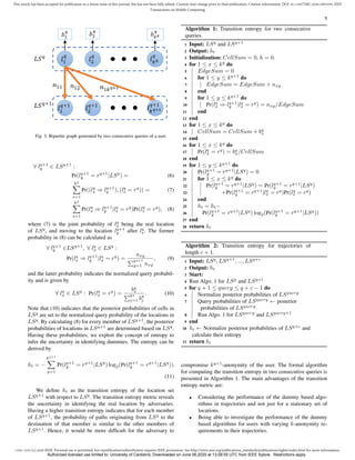 1536-1233 (c) 2020 IEEE. Personal use is permitted, but republication/redistribution requires IEEE permission. See http://www.ieee.org/publications_standards/publications/rights/index.html for more information.
This article has been accepted for publication in a future issue of this journal, but has not been fully edited. Content may change prior to final publication. Citation information: DOI 10.1109/TMC.2020.2993599, IEEE
Transactions on Mobile Computing
5
Fig. 3: Bipartite graph generated by two consecutive queries of a user.
∀ lq+1
y ∈ LSq+1
:
Pr(lq+1
y = rq+1
|LSq
) = (6)
kq
X
s=1
Pr((lq
s ⇒ lq+1
y ), (lq
s = rq
)) = (7)
kq
X
s=1
Pr(lq
s ⇒ lq+1
y |lq
s = rq
)Pr(lq
s = rq
), (8)
where (7) is the joint probability of lq
s being the real location
of LSq
, and moving to the location lq+1
y after lq
s. The former
probability in (8) can be calculated as
∀ lq+1
y ∈LSq+1
, ∀ lq
x ∈ LSq
:
Pr(lq
x ⇒ lq+1
y |lq
x = rq
) =
nxy
Pkq+1
y=1 nxy
, (9)
and the latter probability indicates the normalized query probabil-
ity and is given by
∀ lq
x ∈ LSq
: Pr(lq
x = rq
) =
bq
x
Pkq
j=1 bq
j
. (10)
Note that (10) indicates that the posterior probabilities of cells in
LSq
are set to the normalized query probability of the locations in
LSq
. By calculating (8) for every member of LSq+1
, the posterior
probabilities of locations in LSq+1
are determined based on LSq
.
Having these probabilities, we exploit the concept of entropy to
infer the uncertainty in identifying dummies. The entropy can be
derived by
ht = −
kq+1
X
y=1
Pr(lq+1
y = rq+1
|LSq
) log2(Pr(lq+1
y = rq+1
|LSq
)).
(11)
We define ht as the transition entropy of the location set
LSq+1
with respect to LSq
. The transition entropy metric reveals
the uncertainty in identifying the real location by adversaries.
Having a higher transition entropy indicates that for each member
of LSq+1
, the probability of paths originating from LSq
to the
destination of that member is similar to the other members of
LSq+1
. Hence, it would be more difficult for the adversary to
Algorithm 1: Transition entropy for two consecutive
queries.
1 Input: LSq
and LSq+1
2 Output: ht
3 Initialization: CellSum = 0, h = 0.
4 for 1 ≤ x ≤ kq
do
5 EdgeSum = 0
6 for 1 ≤ y ≤ kq+1
do
7 EdgeSum = EdgeSum + nxy
8 end
9 for 1 ≤ y ≤ kq+1
do
10 Pr(lq
x ⇒ lq+1
y |lq
x = rq
) = nxy/EdgeSum
11 end
12 end
13 for 1 ≤ x ≤ kq
do
14 CellSum = CellSum + bq
x
15 end
16 for 1 ≤ x ≤ kq
do
17 Pr(lq
x = rq
) = bq
x/CellSum
18 end
19 for 1 ≤ y ≤ kq+1
do
20 Pr(lq+1
y = rq+1
|LSq
) = 0
21 for 1 ≤ x ≤ kq
do
22 Pr(lq+1
y = rq+1
|LSq
) = Pr(lq+1
y = rq+1
|LSq
)
23 +Pr(lq+1
y = rq+1
|lq
x = rq
)Pr(lq
x = rq
)
24 end
25 ht = ht−
26 Pr(lq+1
y = rq+1
|LSq
) log2(Pr(lq+1
y = rq+1
|LSq
))
27 end
28 return ht
Algorithm 2: Transition entropy for trajectories of
length c + 1.
1 Input: LSq
, LSq+1
, ..., LSq+c
2 Output: ht
3 Start:
4 Run Algo. 1 for LSq
and LSq+1
5 for q + 1 ≤ query ≤ q + c − 1 do
6 Normalize posterior probabilities of LSquery
7 Query probabilities of LSquery
← posterior
probabilities of LSquery
8 Run Algo. 1 for LSquery
and LSquery+1
9 end
10 ht ← Normalize posterior probabilities of LSq+c
and
calculate their entropy
11 return ht
compromise kq+1
-anonymity of the user. The formal algorithm
for computing the transition entropy in two consecutive queries is
presented in Algorithm 1. The main advantages of the transition
entropy metric are:
• Considering the performance of the dummy based algo-
rithms in trajectories and not just for a stationary set of
locations.
• Being able to investigate the performance of the dummy
based algorithms for users with varying k-anonymity re-
quirements in their trajectories.
Authorized licensed use limited to: University of Canberra. Downloaded on June 06,2020 at 13:08:55 UTC from IEEE Xplore. Restrictions apply.
 