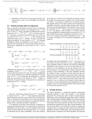 1536-1233 (c) 2020 IEEE. Personal use is permitted, but republication/redistribution requires IEEE permission. See http://www.ieee.org/publications_standards/publications/rights/index.html for more information.
This article has been accepted for publication in a future issue of this journal, but has not been fully edited. Content may change prior to final publication. Citation information: DOI 10.1109/TMC.2020.2993599, IEEE
Transactions on Mobile Computing
6
kq+c−1
X
sc=1
kq+c−2
X
sc−1=1
...
kq
X
s1=1
(Pr(lq
s1 = rq
)Pr(lq+c−1
sc ⇒ lq+c
y |lq+c−1
sc = rq+c−1
)
c−1
Y
i=1
Pr(lq+i−1
si ⇒ lq+i+1
q+i |lq+i−1
si = rq+i−1
)) (15)
• Elimination of the need for many other previously con-
sidered factors, such as time reachability and direction
similarity.
4.2 Transition entropy metric for trajectories
Here, we generalize the transition entropy metric for trajectories
with different lengths. Consider a user requesting for its (c+1)-th
query at time tq+c
. Hence, providing the LBS provider with the
location set LSq+c
= {lq+c
1 , lq+c
2 , ..., lq+c
kq+c } in order to preserve
kq+c
-anonymity. The previous queried location sets of the user
are shown by LSq+i
for i = 0, ..., c − 1, each with the privacy
requirement shown by kq+i
. Initially, we aim to calculate the
posterior probability of each location in LSq+c
. The posterior
probabilities indicate the likelihood of any location in LSq+c
being the real location based on the previous queries of the user.
The posterior probability for each location in LSq+c
can be
written as
∀ lq+c
y ∈ LSq+c
: Pr(lq+c
y = rq+c
|LSq
, ..., LSq+c−1
) = (12)
kq+c−1
X
sc=1
Pr((lq+c−1
sc ⇒ lq+c
y ),
(lq+c−1
sc = rq+c−1
)|LSq
, ..., LSq+c−2
)) = (13)
kq+c−1
X
sc=1
Pr(lq+c−1
sc ⇒ lq+c
y |lq+c−1
sc = rq+c−1
)×
Pr(lq+c−1
sc = rq+c−1
|LSq
, ..., LSq+c−2
). (14)
Following the same process of moving from (12) to (14), the
probability of Pr(lq+c−1
sc−1 = rq+c−1
|LSq
, ..., LSq+c−2
) can be
solved recursively to reach (15). Also, the transition probabilities
in (12) can be calculated as (9). Therefore, evaluating (15) for each
node in LSq+c
, we can determine the likelihood of a location
being the real location of the queried set LSq+c
. Finally, we
borrow the concept of entropy to characterize the uncertainty in
probabilities of LSq+c
. So that:
ht = −
kq+c
X
y=1
Pr(lq+c
y = rq+c
|LSq
, ..., LSq+c−1
)
log2(Pr(lq+c
y = rq+c
|LSq
, ..., LSq+c−1
)).
(16)
We call ht, the transition entropy of the set LSq+c
with respect
to location sets LSq
, ..., LSq+c−1
. Our experiments demonstrate
that the proposed transition entropy metric shows the high possi-
bility of revealing the real location of users from their previous
queries made on the map. The algorithm to calculate the transition
entropy metric is presented formally in Algorithm 2.
It is important to note that in the derivation of transition en-
tropy, the first queried location set is the only place in which query
probabilities of locations play a role. The transitions between the
queried locations determine the remaining factors. It is essential
to understand why the query probabilities of the other locations
on the path are not used in the calculation of transition entropy.
We explain the concept using an example. Fig. 4 demonstrates a
case where a user requests an LBS in two consecutive queries.
The numbers written on the nodes indicate the normalized query
probability of locations, and the numbers printed on the edges in-
dicate the normalized probability of that transition. Now, consider
the calculation of LSq+1
based on the previous queried location
set LSq
. The purpose of the example is to illustrate why the
posterior probabilities calculated by previous queries for LSq+1
is
more reliable than the query probabilities of locations in LSq+1
.
First, let us calculate the posterior probabilities of LSq+1
and
its entropy. According to (15), the posterior probabilities can be
written as
Posterior probability of A being the true location = (17)
3
5
×
1
3
+
1
5
×
1
4
+
1
5
×
1
4
=
6
20
Posterior probability of B being the true location = (18)
3
5
×
1
3
+
1
5
×
2
4
+
1
5
×
3
4
=
9
20
Posterior probability of C being the true location = (19)
3
5
×
1
3
+
1
5
×
1
4
=
5
20
According to the query probabilities of LSq+1
, the location A is
more likely to be the real location as it has a significantly higher
query probability. However, looking at the posterior probabilities
calculated for the location set, we can see that based on LSq
,
location B is more probable to be the real location of the user.
This discrepancy can be explained by looking at what the actual
meaning of query probability is. The query probability indicates
the number of times a location has been called but does not
specify if it has been called after any particular location. Therefore,
although the location A has been called more times than the other
locations in LSq+1
, most of these queries have been made after
locations E and D, which are not a member of the location set
LSq
. Hence, it can be seen that the posterior probabilities are more
credible, as they are considering the number of times queries made
after the previous location set LSq
.
5 VITERBI ATTACK
The Viterbi algorithm is a well-known dynamic programming
algorithm proposed in 1967 [49]. Initially, it was designed
specifically for convolutional codes, but then it found numerous
applications, such as exploring the most likely sequence of hidden
states in Hidden Markov Models (HMMs). For a given graph, the
aim of the algorithm is to find the shortest path or the so-called
Viterbi path. The Viterbi algorithm provides several features that
distinguish this algorithm from the other existing algorithms. The
most essential feature of the algorithm is the low computational
complexity. Here, we design an attack model based on the Viterbi
algorithm and name it Viterbi attack, since the principal idea be-
hind the attack is inspired by the Viterbi algorithm. The proposed
Authorized licensed use limited to: University of Canberra. Downloaded on June 06,2020 at 13:08:55 UTC from IEEE Xplore. Restrictions apply.
 
