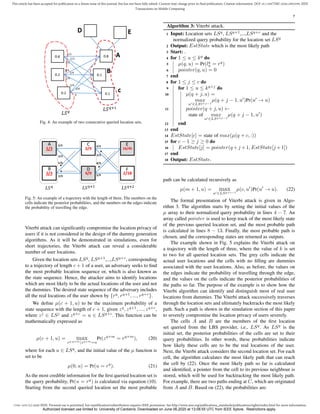 1536-1233 (c) 2020 IEEE. Personal use is permitted, but republication/redistribution requires IEEE permission. See http://www.ieee.org/publications_standards/publications/rights/index.html for more information.
This article has been accepted for publication in a future issue of this journal, but has not been fully edited. Content may change prior to final publication. Citation information: DOI 10.1109/TMC.2020.2993599, IEEE
Transactions on Mobile Computing
7
Fig. 4: An example of two consecutive queried location sets.
Fig. 5: An example of a trajectory with the length of three. The numbers on the
cells indicate the posterior probabilities, and the numbers on the edges indicate
the probability of travelling the edge.
Viterbi attack can significantly compromise the location privacy of
users if it is not considered in the design of the dummy generation
algorithms. As it will be demonstrated in simulations, even for
short trajectories, the Viterbi attack can reveal a considerable
number of user locations.
Given the location sets LSq
, LSq+1
,...,LSq+c
, corresponding
to a trajectory of length c + 1 of a user, an adversary seeks to find
the most probable location sequence or, which is also known as
the state sequence. Hence, the attacker aims to identify locations
which are most likely to be the actual locations of the user and not
the dummies. The desired state sequence of the adversary includes
all the real locations of the user shown by {rq
, rq+1
, ..., rq+c
}.
We define µ(c + 1, u) to be the maximum probability of a
state sequence with the length of c + 1, given zq
, zq+1
, ..., zq+c
,
where zj
∈ LSj
and zq+c
= u ∈ LSq+c
. This function can be
mathematically expressed as
µ(c + 1, u) = max
zq:q+m|zq+m=u
Pr(zq+m
= rq+m
), (20)
where for each u ∈ LSq
, and the initial value of the µ function is
set to be
µ(0, u) = Pr(u = rq
). (21)
As the most credible information for the first queried location set is
the query probability, Pr(u = rq
) is calculated via equation (10).
Starting from the second queried location set the most probable
Algorithm 3: Viterbi attack.
1 Input: Location sets LSq
, LSq+1
,...,LSq+c
and the
normalized query probability for the location set LSq
2 Output: EstState which is the most likely path
3 Start: .
4 for 1 ≤ u ≤ kq
do
5 µ(q, u) = Pr(lq
u = rq
)
6 pointer(q, u) = 0
7 end
8 for 1 ≤ j ≤ c do
9 for 1 ≤ u ≤ kq+j
do
10 µ(q + j, u) =
max
u0∈LSq+j−1
µ(q + j − 1, u0
)Pr(u0
→ u)
11 pointer(q + j, u) ←
state of max
u0∈LSq+j−1
µ(q + j − 1, u0
)
12 end
13 end
14 EstState[c] = state of max(µ(q + c, :))
15 for c − 1 ≥ j ≥ 0 do
16 EstState[j] = pointer(q +j +1, EstState[j +1])
17 end
18 Output: EstState.
path can be calculated recursively as
µ(m + 1, u) = max
u0∈LSq+c−1
µ(c, u0
)Pr(u0
→ u). (22)
The formal presentation of Viterbi attack is given in Algo-
rithm 3. The algorithm starts by setting the initial values of the
µ array to their normalized query probability in lines 4 − 7. An
array called pointer is used to keep track of the most likely state
of the previous queried location set, and the most probable path
is calculated in lines 8 − 13. Finally, the most probable path is
chosen, and the corresponding states are returned as outputs.
The example shown in Fig. 5 explains the Viterbi attack on
a trajectory with the length of three, where the value of k is set
to two for all queried location sets. The grey cells indicate the
actual user locations and the cells with no filling are dummies
associated with the user locations. Also, as before, the values on
the edges indicate the probability of travelling through the edge,
and the values on the cells indicate the posterior probabilities of
the paths so far. The purpose of the example is to show how the
Viterbi algorithm can identify and distinguish most of real user
locations from dummies. The Viterbi attack successively traverses
through the location sets and ultimately backtracks the most likely
path. Such a path is shown in the simulation section of this paper
to severely compromise the location privacy of users severely.
The cells A and B are the members of the first location
set queried from the LBS provider, i.e., LSq
. As LSq
is the
initial set, the posterior probabilities of the cells are set to their
query probabilities. In other words, these probabilities indicate
how likely these cells are to be the real locations of the user.
Next, the Viterbi attack considers the second location set. For each
cell, the algorithm calculates the most likely path that can reach
the cell by (22). Once the most likely path so far is calculated
and identified, a pointer from the cell to its previous neighbour is
stored, which will be used for backtracking the most likely path.
For example, there are two paths ending at C, which are originated
from A and B. Based on (22), the probabilities are:
Authorized licensed use limited to: University of Canberra. Downloaded on June 06,2020 at 13:08:55 UTC from IEEE Xplore. Restrictions apply.
 