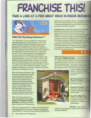 FRANCHISE THIS!
TAJCI A LOOK AT A FEW GfEAT IDEAS IN DOGGIE 8USII
                                                          With partners throughout the U.S., Canada ar.;
                                                          TMC Pet Vending Solutions™ will provide your re
                                                          or existing business with exciting ways to increase
                                                          revenues and overall exposure.
                                                          Coining Soon: Patented Pet Supply/Treatquot;
                                                          Machine! In early 2007, TMC was awarded an
                                                          agreement by the City of St. Petersburg Parks
                                                          Department to place a first of its kind patented!
                                                          BUDDY! branded pet supply vending mach
TMC Pet Vending Solutions™                                beautiful downtown St. Petersburg, Florida, at rhc
 of St. Pete Beach, FL, has a passion for discovering     North Shore Dog Park. TMC Pet Vending Solutici
emerging pet products. Specializing in indoor and         is currently working with Hey Buddy, LLC to i
outdoor coin/bill operated dog wash systems and           expansion opportunities for HEY BUDDY!. TMC
Pet Supply Vending Machines, TMC Pet Vending™             Pet Vending Solutions™ looks forward to offe:
Solutions has a solution for any business application.    a complete pet supply/treat vending solution to
Through extensive and continuous research throughout      businesses in the near future.
the world, TMC Pet Vending Solutions™ distributes
and services the most innovative and profitable pet                                                P E
vending equipment throughout the U.S. TMC Pet
Vending Solutions™ has introduced Pet Clin®, a first      TMC Pet Vending Solutions™ is now o/fen
of its kind self-serve dog wash system, to the U.S. Pet   Australia's K9000 Dog Wash. If you are loot
ClinCR? is imported from Europe and has been hugely       for a highly reliable, simple to use and maintaz
successful world-wide for over a decade. A patented       operated self-serve dog wash, look no furtr.-:
Pet Supply Vending Machine is also available to clients   Pet Vending Solutions™ has found you the per**
along with dog wash enclosures, awnings, canopies,        wash proven throughout Australia - TruBlu's K30
shampoos/disinfectant, insurance guidance, financing      Not everyone wants 'bells and whistles'. Not ew
options and marketing services.                                                     wants a complex dog T,
                                                                                    system. The first 10 K9C
TMC Pet Vending Solutions™ has                                                      units are expected •: •
already demonstrated the ability                                                    early '08.
to generate profits by placing
these innovative products at car                                                   Some key features me
washes. The company and its                                                        Keep It Simple! -
clients have been successfully                                                     maintain and service •
operating Pet Clin® dog washing                                                    time/less money.
booths in the greater Tampa
region since late 2005. There                                                      Simple To Install -
are 8 PeJjClin® dog washes in                                                      electricity and drain
operation throughout the U.S.                                                      regulator/gauge and;
today, including an installation at                                                kit provided!
Fort Benning Army Base in GA.
                                                                                   Built For High Us*
TMC Pet Vending Solutions™                                                         reliable and built to trm
owns and operates the first Hey                                                    hundreds of dogs per
Buddy! Pet Supply Vending                                                          week with no issues - ja
Machine in Florida at the North                                                    maintenance
Shore Dog Park in St. Petersburg.
TMC Pet Vending Solutions™ offers coin/bill operated                             Secure - high streng±
dog wash systems for any size business ranging from       reinforced locking plates make potential break*
under $7000 to a top-of-the-line model around $25,000.    extremely difficult.

58   The GulfCoast DOG Magazine