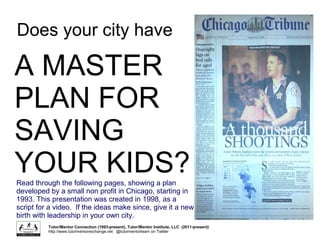 Does your city have
A MASTER
PLAN FOR
SAVING
YOUR KIDS?
Read through the following pages, showing a plan
developed by a small non profit in Chicago, starting in
1993. This presentation was created in 1998, as a
script for a video. If the ideas make since, give it a new
birth with leadership in your own city.
Tutor/Mentor Connection (1993-present), Tutor/Mentor Institute, LLC (2011-present)
http://www.tutormentorexchange.net @tutormentorteam on Twitter
 