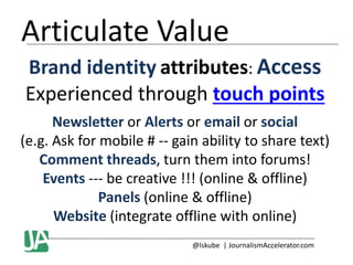 Articulate Value
Brand identity attributes: Access
Experienced through touch points
Newsletter or Alerts or email or social
(e.g. Ask for mobile # -- gain ability to share text)
Comment threads, turn them into forums!
Events --- be creative !!! (online & offline)
Panels (online & offline)
Website (integrate offline with online)
@lskube | JournalismAccelerator.com

 