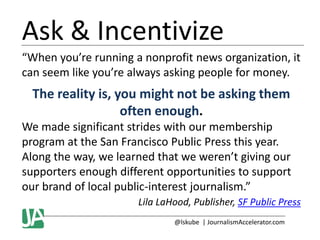 Ask & Incentivize
“When you’re running a nonprofit news organization, it
can seem like you’re always asking people for money.

The reality is, you might not be asking them
often enough.
We made significant strides with our membership
program at the San Francisco Public Press this year.
Along the way, we learned that we weren’t giving our
supporters enough different opportunities to support
our brand of local public-interest journalism.”
Lila LaHood, Publisher, SF Public Press
@lskube | JournalismAccelerator.com

 