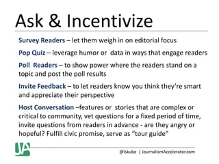 Ask & Incentivize
Survey Readers – let them weigh in on editorial focus
Pop Quiz – leverage humor or data in ways that engage readers
Poll Readers – to show power where the readers stand on a
topic and post the poll results
Invite Feedback – to let readers know you think they’re smart
and appreciate their perspective
Host Conversation –features or stories that are complex or
critical to community, vet questions for a fixed period of time,
invite questions from readers in advance - are they angry or
hopeful? Fulfill civic promise, serve as “tour guide”
@lskube | JournalismAccelerator.com

 