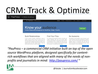 CRM: Track & Optimize

“PauPress – a commercial CRM initiative built on top of the open
source WordPress platform, designed specifically for contentrich workflows that are aligned with many of the needs of nonprofits and journalists in mind: http://paupress.com/ “
@lskube | JournalismAccelerator.com

 