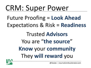 CRM: Super Power
Future Proofing = Look Ahead
Expectations & Risk = Readiness
Trusted Advisors
You are “the source”
Know your community
They will reward you
@lskube | JournalismAccelerator.com

 