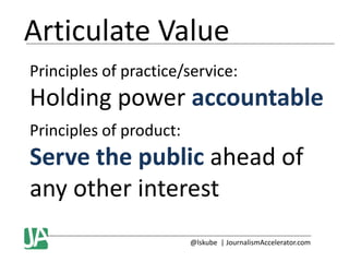 Articulate Value
Principles of practice/service:

Holding power accountable
Principles of product:

Serve the public ahead of
any other interest
@lskube | JournalismAccelerator.com

 