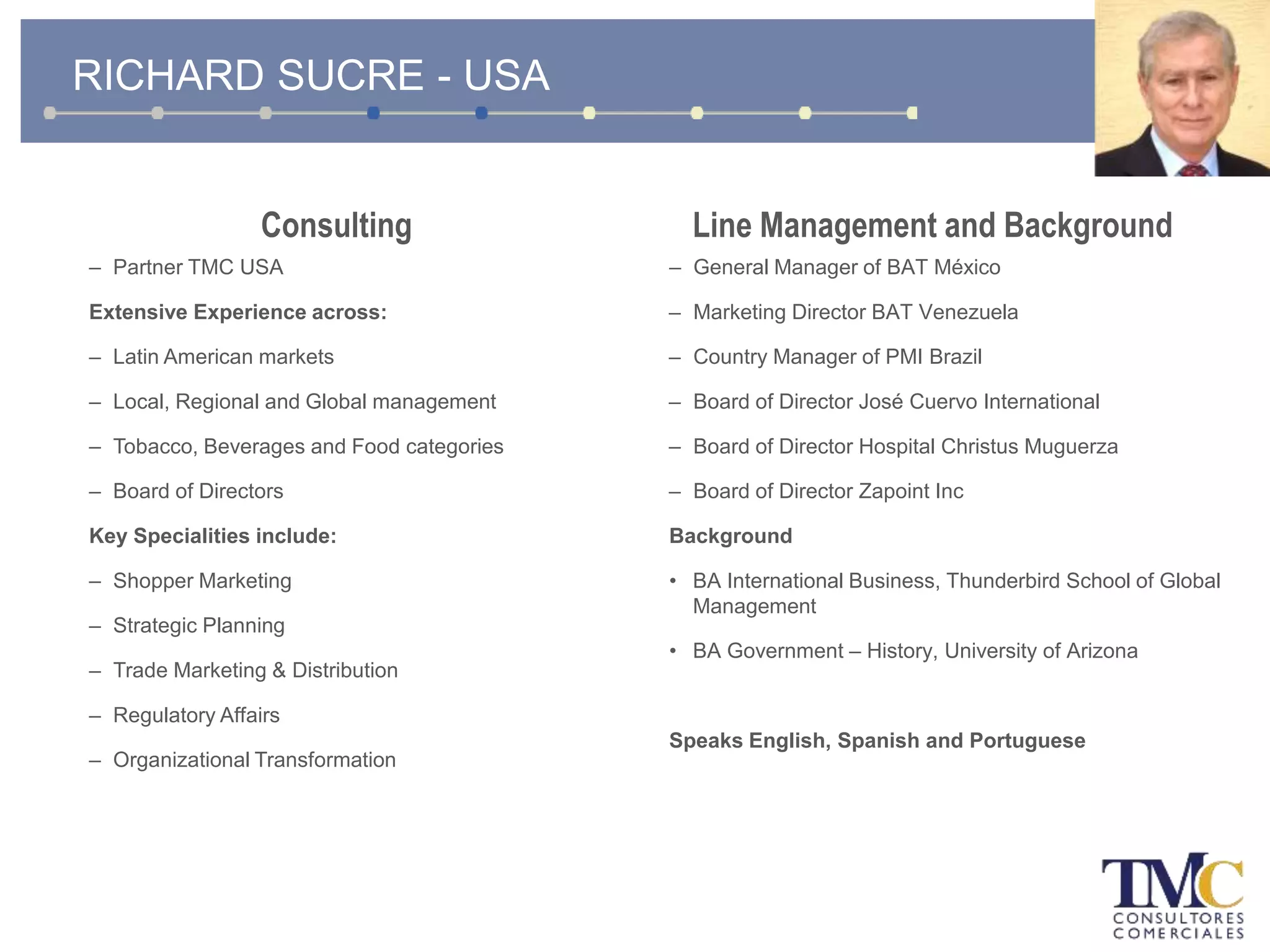 Consulting
– Partner TMC USA
Extensive Experience across:
– Latin American markets
– Local, Regional and Global management
– Tobacco, Beverages and Food categories
– Board of Directors
Key Specialities include:
– Shopper Marketing
– Strategic Planning
– Trade Marketing & Distribution
– Regulatory Affairs
– Organizational Transformation
Line Management and Background
– General Manager of BAT México
– Marketing Director BAT Venezuela
– Country Manager of PMI Brazil
– Board of Director José Cuervo International
– Board of Director Hospital Christus Muguerza
– Board of Director Zapoint Inc
Background
• BA International Business, Thunderbird School of Global
Management
• BA Government – History, University of Arizona
Speaks English, Spanish and Portuguese
RICHARD SUCRE - USA
 