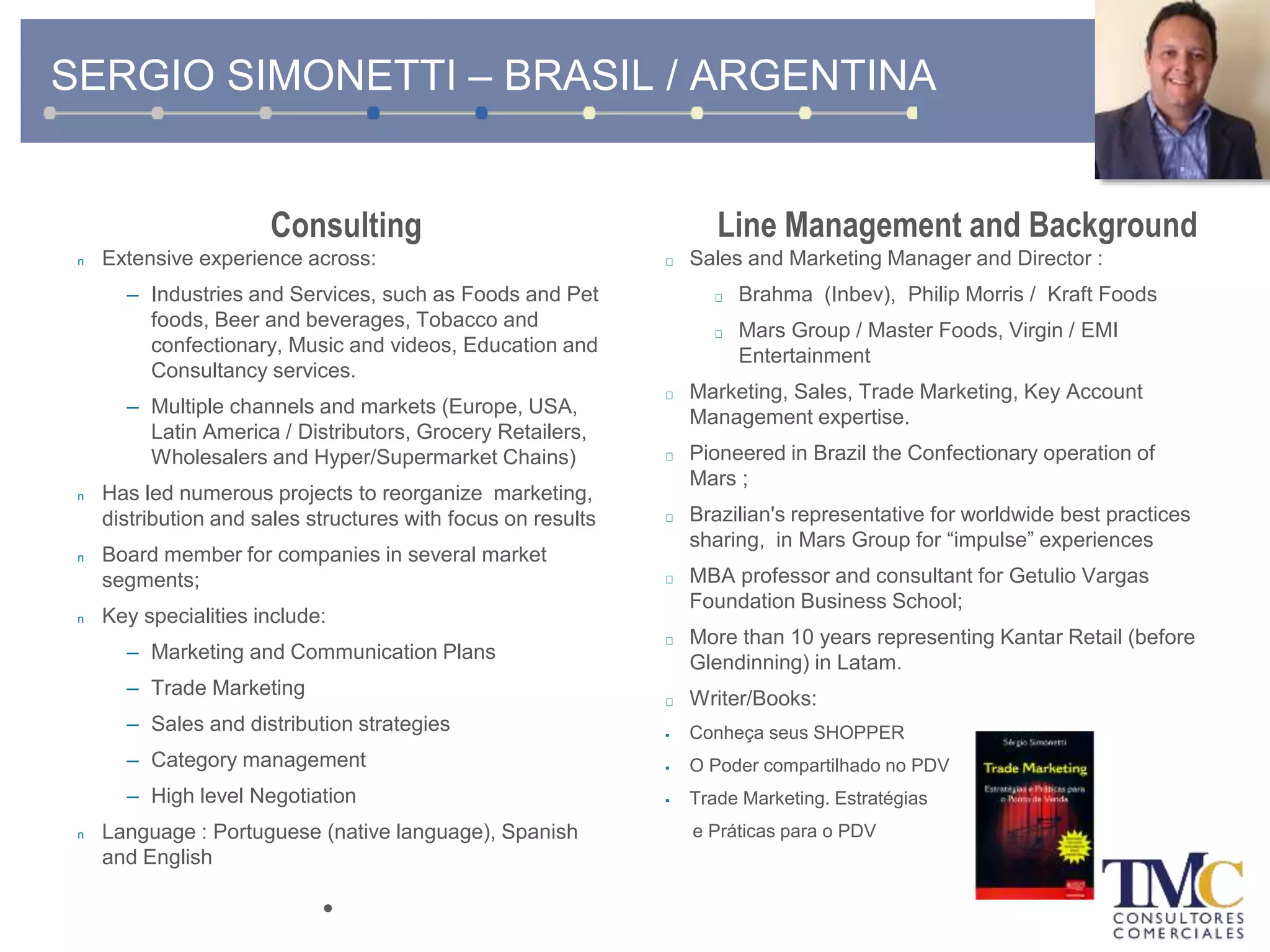 SERGIO SIMONETTI – BRASIL / ARGENTINA
Consulting
n Extensive experience across:
– Industries and Services, such as Foods and Pet
foods, Beer and beverages, Tobacco and
confectionary, Music and videos, Education and
Consultancy services.
– Multiple channels and markets (Europe, USA,
Latin America / Distributors, Grocery Retailers,
Wholesalers and Hyper/Supermarket Chains)
n Has led numerous projects to reorganize marketing,
distribution and sales structures with focus on results
n Board member for companies in several market
segments;
n Key specialities include:
– Marketing and Communication Plans
– Trade Marketing
– Sales and distribution strategies
– Category management
– High level Negotiation
n Language : Portuguese (native language), Spanish
and English
•
Line Management and Background
Sales and Marketing Manager and Director :
Brahma (Inbev), Philip Morris / Kraft Foods
Mars Group / Master Foods, Virgin / EMI
Entertainment
Marketing, Sales, Trade Marketing, Key Account
Management expertise.
Pioneered in Brazil the Confectionary operation of
Mars ;
Brazilian's representative for worldwide best practices
sharing, in Mars Group for “impulse” experiences
MBA professor and consultant for Getulio Vargas
Foundation Business School;
More than 10 years representing Kantar Retail (before
Glendinning) in Latam.
Writer/Books:
 Conheça seus SHOPPER
 O Poder compartilhado no PDV
 Trade Marketing. Estratégias
e Práticas para o PDV
 