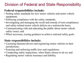 Division of Federal and State Responsibility
Federal responsibilities include:
• Setting safety standards for new motor vehicles and motor vehicle
equipment;
• Enforcing compliance with the safety standards;
• Investigating and managing the recall and remedy of non-compliances
and safety-related motor vehicle defects on a nationwide basis;
• Communicating with and educating the public about motor vehicle
safety issues; and
• When necessary, issuing guidance to achieve national safety goals
State responsibilities include:
• Licensing (human) drivers and registering motor vehicles in their
jurisdictions;
• Enacting and enforcing traffic laws and regulations;
• Conducting safety inspections, when States choose to do so; and
• Regulating motor vehicle insurance and liability.
 