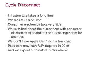 Cycle Disconnect
• Infrastructure takes a long time

• Vehicles take a bit less

• Consumer electronics take very little

• We’ve talked about the disconnect with consumer
electronics expectations and passenger cars for
decades

• We don’t have Apple CarPlay in a truck yet

• Pass cars may have V2V required in 2019

• And we expect automated trucks when?
 