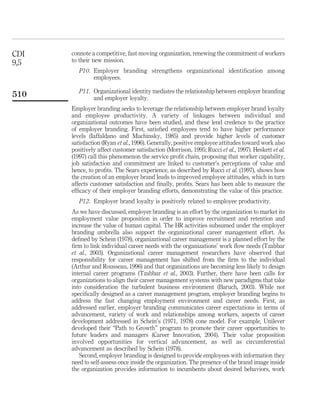 CDI   connote a competitive, fast-moving organization, renewing the commitment of workers
9,5   to their new mission.
         P10. Employer branding strengthens organizational identiﬁcation among
              employees.

         P11. Organizational identity mediates the relationship between employer branding
510           and employer loyalty.
      Employer branding seeks to leverage the relationship between employer brand loyalty
      and employee productivity. A variety of linkages between individual and
      organizational outcomes have been studied, and these lend credence to the practice
      of employer branding. First, satisﬁed employees tend to have higher performance
      levels (Iaffaldano and Muchinsky, 1985) and provide higher levels of customer
      satisfaction (Ryan et al., 1996). Generally, positive employee attitudes toward work also
      positively affect customer satisfaction (Morrison, 1995; Rucci et al., 1997). Heskett et al.
      (1997) call this phenomenon the service proﬁt chain, proposing that worker capability,
      job satisfaction and commitment are linked to customer’s perceptions of value and
      hence, to proﬁts. The Sears experience, as described by Rucci et al. (1997), shows how
      the creation of an employer brand leads to improved employee attitudes, which in turn
      affects customer satisfaction and ﬁnally, proﬁts. Sears has been able to measure the
      efﬁcacy of their employer branding efforts, demonstrating the value of this practice.
         P12. Employer brand loyalty is positively related to employee productivity.
      As we have discussed, employer branding is an effort by the organization to market its
      employment value proposition in order to improve recruitment and retention and
      increase the value of human capital. The HR activities subsumed under the employer
      branding umbrella also support the organizational career management effort. As
      deﬁned by Schein (1978), organizational career management is a planned effort by the
      ﬁrm to link individual career needs with the organizations’ work ﬂow needs (Tzabbar
      et al., 2003). Organizational career management researchers have observed that
      responsibility for career management has shifted from the ﬁrm to the individual
      (Arthur and Rousseau, 1996) and that organizations are becoming less likely to design
      internal career programs (Tzabbar et al., 2003). Further, there have been calls for
      organizations to align their career management systems with new paradigms that take
      into consideration the turbulent business environment (Baruch, 2003). While not
      speciﬁcally designed as a career management program, employer branding begins to
      address the fast changing employment environment and career needs. First, as
      addressed earlier, employer branding communicates career expectations in terms of
      advancement, variety of work and relationships among workers, aspects of career
      development addressed in Schein’s (1971, 1978) cone model. For example, Unilever
      developed their “Path to Growth” program to promote their career opportunities to
      future leaders and managers (Career Innovation, 2004). Their value proposition
      involved opportunities for vertical advancement, as well as circumferential
      advancement as described by Schein (1978).
         Second, employer branding is designed to provide employees with information they
      need to self-assess once inside the organization. The presence of the brand image inside
      the organization provides information to incumbents about desired behaviors, work
 