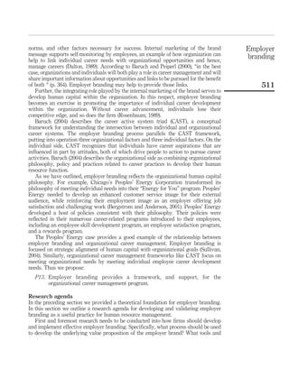 norms, and other factors necessary for success. Internal marketing of the brand            Employer
message supports self-monitoring by employees, an example of how organization can          branding
help to link individual career needs with organizational opportunities and hence,
manage careers (Dalton, 1989). According to Baruch and Peiperl (2000), “in the best
case, organizations and individuals will both play a role in career management and will
share important information about opportunities and links to be pursued for the beneﬁt
of both “ (p. 364). Employer branding may help to provide those links.                         511
   Further, the integrating role played by the internal marketing of the brand serves to
develop human capital within the organization. In this respect, employer branding
becomes an exercise in promoting the importance of individual career development
within the organization. Without career advancement, individuals lose their
competitive edge, and so does the ﬁrm (Rosenbaum, 1989).
   Baruch (2004) describes the career active system triad (CAST), a conceptual
framework for understanding the intersection between individual and organizational
career systems. The employer branding process parallels the CAST framework,
putting into operation three organizational factors and three individual factors. On the
individual side, CAST recognizes that individuals have career aspirations that are
inﬂuenced in part by attitudes, both of which drive people to action to pursue career
activities. Baruch (2004) describes the organizational side as combining organizational
philosophy, policy and practices related to career practices to develop their human
resource function.
   As we have outlined, employer branding reﬂects the organizational human capital
philosophy. For example, Chicago’s Peoples’ Energy Corporation transformed its
philosophy of meeting individual needs into their “Energy for You” program. Peoples’
Energy needed to develop an enhanced customer service image for their external
audience, while reinforcing their employment image as an employer offering job
satisfaction and challenging work (Bergstrom and Anderson, 2001). Peoples’ Energy
developed a host of policies consistent with their philosophy. Their policies were
reﬂected in their numerous career-related programs introduced to their employees,
including an employee skill development program, an employee satisfaction program,
and a rewards program.
   The Peoples’ Energy case provides a good example of the relationship between
employer branding and organizational career management. Employer branding is
focused on strategic alignment of human capital with organizational goals (Sullivan,
2004). Similarly, organizational career management frameworks like CAST focus on
meeting organizational needs by meeting individual employee career development
needs. Thus we propose:
   P13. Employer branding provides a framework, and support, for the
        organizational career management program.

Research agenda
In the preceding section we provided a theoretical foundation for employer branding.
In this section we outline a research agenda for developing and validating employer
branding as a useful practice for human resource management.
   First and foremost research needs to be conducted into how ﬁrms should develop
and implement effective employer branding. Speciﬁcally, what process should be used
to develop the underlying value proposition of the employer brand? What tools and
 