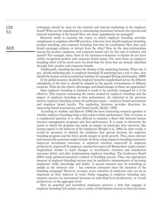 CDI   techniques should be used for the external and internal marketing of the employer
9,5   brand? What are the impediments to maintaining consistency between the external and
      internal marketing of the brand? How can these impediments be managed?
         Research needs to examine the extent to which employer branding activities
      complement or supplant other HR practices. Likewise, how should employer branding,
      product branding, and corporate branding activities be coordinated. How does each
512   brand campaign enhance or detract from the other? How do the inter-relationships
      among the product, employer, and corporate brand vary by the type of industry and
      market? For example, many ﬁrms in the business-to-business to market do not have
      widely recognized product and corporate brand names. For such ﬁrms an employer
      branding effort will be much more involved than for ﬁrms that are already identiﬁed
      through their product and corporate brands.
         Traditionally, branding has been the domain of the marketing function. What role, if
      any, should marketing play in employer branding? If marketing has a role to play, how
      should the human resource-marketing interface be managed (Ewing and Caruana, 1999)?
         In the global economy should the employer brand be standardized across the different
      subsidiaries of the ﬁrm or should be adapted to the speciﬁc environments of different
      countries. What are the relative advantages and disadvantages of these two approaches?
         Once employer branding is initiated it needs to be carefully managed for it to be
      effective. This requires measuring the assets created by employer branding and the
      impact of employer branding on ﬁrm performance. As indicated in the previous
      section, employer branding creates two principal assets – employer brand associations
      and employer brand loyalty. The marketing literature provides directions for
      measuring brand associations and brand loyalty (Keller, 1993).
         According to Ambler and Barrow (1996) the most interesting research question is
      whether employer branding helps a ﬁrm achieve better performance. This, of course, is
      a complicated question. It is often difﬁcult to examine a direct link between human
      resource management programs and ﬁrm performance. It is easier to determine the
      extent to which the program has made an impact on particular ﬁrm resources, like
      human capital or the behavior of the employees (Wright et al., 1994). In other words, it
      would be necessary to identify the mediators that operate between the employer
      branding program and the ﬁrm’s proﬁt margin or proﬁt growth. Thus, more relevant
      and measurable questions might include: do ﬁrms using employer branding experience
      improved recruitment outcomes; is employee retention improved? Is employee
      productivity improved? Is employee satisfaction improved? Researchers might conduct
      longitudinal studies to track changes in recruitment, retention and satisfaction
      outcomes before and after implementing employer branding. The Conference Board
      (2001) study gathered anecdotal evidence of branding success. Thus, one appropriate
      measure of employer branding success may be qualitative measurements of incoming
      employees’ skills, knowledge and ability. A second measure may be something as
      simple as the turnover rate – has retention increased since the inception of the
      branding campaign? However, in many ways, retention of employees may not be as
      important as their behavior at work. Firms engaging in employer branding may
      measure success via incremental increases in individual level productivity, or overall
      productivity at the aggregate level.
         How do potential and incumbent employees perceive a ﬁrm that engages in
      employer branding? Job seekers use a variety of information sources in their job choice
 