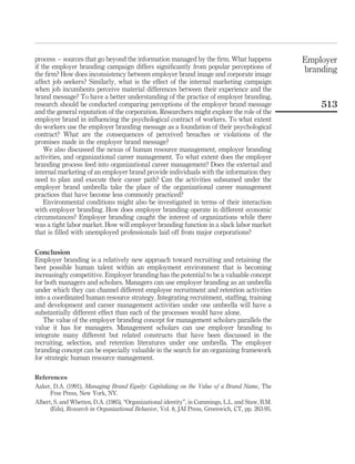 process – sources that go beyond the information managed by the ﬁrm. What happens                  Employer
if the employer branding campaign differs signiﬁcantly from popular perceptions of                 branding
the ﬁrm? How does inconsistency between employer brand image and corporate image
affect job seekers? Similarly, what is the effect of the internal marketing campaign
when job incumbents perceive material differences between their experience and the
brand message? To have a better understanding of the practice of employer branding,
research should be conducted comparing perceptions of the employer brand message                       513
and the general reputation of the corporation. Researchers might explore the role of the
employer brand in inﬂuencing the psychological contract of workers. To what extent
do workers use the employer branding message as a foundation of their psychological
contract? What are the consequences of perceived breaches or violations of the
promises made in the employer brand message?
    We also discussed the nexus of human resource management, employer branding
activities, and organizational career management. To what extent does the employer
branding process feed into organizational career management? Does the external and
internal marketing of an employer brand provide individuals with the information they
need to plan and execute their career path? Can the activities subsumed under the
employer brand umbrella take the place of the organizational career management
practices that have become less commonly practiced?
    Environmental conditions might also be investigated in terms of their interaction
with employer branding. How does employer branding operate in different economic
circumstances? Employer branding caught the interest of organizations while there
was a tight labor market. How will employer branding function in a slack labor market
that is ﬁlled with unemployed professionals laid off from major corporations?

Conclusion
Employer branding is a relatively new approach toward recruiting and retaining the
best possible human talent within an employment environment that is becoming
increasingly competitive. Employer branding has the potential to be a valuable concept
for both managers and scholars. Managers can use employer branding as an umbrella
under which they can channel different employee recruitment and retention activities
into a coordinated human resource strategy. Integrating recruitment, stafﬁng, training
and development and career management activities under one umbrella will have a
substantially different effect than each of the processes would have alone.
   The value of the employer branding concept for management scholars parallels the
value it has for managers. Management scholars can use employer branding to
integrate many different but related constructs that have been discussed in the
recruiting, selection, and retention literatures under one umbrella. The employer
branding concept can be especially valuable in the search for an organizing framework
for strategic human resource management.

References
Aaker, D.A. (1991), Managing Brand Equity: Capitalizing on the Value of a Brand Name, The
      Free Press, New York, NY.
Albert, S. and Whetten, D.A. (1985), “Organizational identity”, in Cummings, L.L. and Staw, B.M.
      (Eds), Research in Organizational Behavior, Vol. 8, JAI Press, Greenwich, CT, pp. 263-95.
 