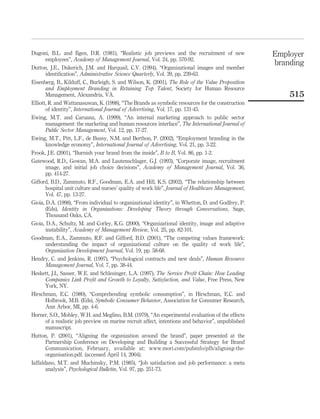 Dugoni, B.L. and Ilgen, D.R. (1981), “Realistic job previews and the recruitment of new             Employer
       employees”, Academy of Management Journal, Vol. 24, pp. 570-92.
                                                                                                    branding
Dutton, J.E., Dukerich, J.M. and Harquail, C.V. (1994), “Organizational images and member
       identiﬁcation”, Administrative Science Quarterly, Vol. 39, pp. 239-63.
Eisenberg, B., Kilduff, C., Burleigh, S. and Wilson, K. (2001), The Role of the Value Proposition
       and Employment Branding in Retaining Top Talent, Society for Human Resource
       Management, Alexandria, VA.                                                                      515
Elliott, R. and Wattanasuwan, K. (1998), “The Brands as symbolic resources for the construction
       of identity”, International Journal of Advertising, Vol. 17, pp. 131-45.
Ewing, M.T. and Caruana, A. (1999), “An internal marketing approach to public sector
       management: the marketing and human resources interface”, The International Journal of
       Public Sector Management, Vol. 12, pp. 17-27.
Ewing, M.T., Pitt, L.F., de Bussy, N.M. and Berthon, P. (2002), “Employment branding in the
       knowledge economy”, International Journal of Advertising, Vol. 21, pp. 3-22.
Frook, J.E. (2001), “Burnish your brand from the inside”, B to B, Vol. 86, pp. 1-2.
Gatewood, R.D., Gowan, M.A. and Lautenschlager, G.J. (1993), “Corporate image, recruitment
       image, and initial job choice decisions”, Academy of Management Journal, Vol. 36,
       pp. 414-27.
Gifford, B.D., Zammuto, R.F., Goodman, E.A. and Hill, K.S. (2002), “The relationship between
       hospital unit culture and nurses’ quality of work life”, Journal of Healthcare Management,
       Vol. 47, pp. 13-27.
Gioia, D.A. (1998), “From individual to organizational identity”, in Whetton, D. and Godfrey, P.
       (Eds), Identity in Organizations: Developing Theory through Conversations, Sage,
       Thousand Oaks, CA.
Gioia, D.A., Schultz, M. and Corley, K.G. (2000), “Organizational identity, image and adaptive
       instability”, Academy of Management Review, Vol. 25, pp. 82-101.
Goodman, E.A., Zammuto, R.F. and Gifford, B.D. (2001), “The competing values framework:
       understanding the impact of organizational culture on the quality of work life”,
       Organization Development Journal, Vol. 19, pp. 58-68.
Hendry, C. and Jenkins, R. (1997), “Psychological contracts and new deals”, Human Resource
       Management Journal, Vol. 7, pp. 38-44.
Heskett, J.I., Sasser, W.E. and Schlesinger, L.A. (1997), The Service Proﬁt Chain: How Leading
       Companies Link Proﬁt and Growth to Loyalty, Satisfaction, and Value, Free Press, New
       York, NY.
Hirschman, E.C. (1980), “Comprehending symbolic consumption”, in Hirschman, E.C. and
       Holbrook, M.B. (Eds), Symbolic Consumer Behavior, Association for Consumer Research,
       Ann Arbor, MI, pp. 4-6.
Horner, S.O., Mobley, W.H. and Meglino, B.M. (1979), “An experimental evaluation of the effects
       of a realistic job preview on marine recruit affect, intentions and behavior”, unpublished
       manuscript.
Hutton, P. (2001), “Aligning the organization around the brand”, paper presented at the
       Partnership Conference on Developing and Building a Successful Strategy for Brand
       Communication, February, available at: www.mori.com/pubinfo/pfh/aligning-the-
       organisation.pdf. (accessed April 14, 2004).
Iaffaldano, M.T. and Muchinsky, P.M. (1985), “Job satisfaction and job performance: a meta
       analysis”, Psychological Bulletin, Vol. 97, pp. 251-73.
 