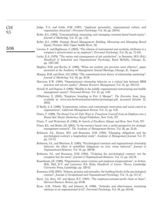 CDI   Judge, T.A. and Cable, D.M. (1997), “Applicant personality, organizational culture, and
             organization attraction”, Personnel Psychology, Vol. 50, pp. 359-94.
9,5
      Keller, K.L. (1993), “Conceptualizing, measuring, and managing customer-based brand equity”,
             Journal of Marketing, Vol. 57, pp. 1-22.
      Keller, K.L. (1998), Strategic Brand Management: Building, Measuring and Managing Brand
             Equity, Prentice- Hall, Upper Saddle River, NJ.
516   Lievens, F. and Highhouse, S. (2003), “The relation of instrumental and symbolic attributes to a
             company’s attractiveness as an employer”, Personnel Psychology, Vol. 56, pp. 75-102.
      Locke, E.A. (1976), “The nature and consequences of job satisfaction”, in Dunnette, M.D. (Ed.),
             Handbook of Industrial and Organizational Psychology, Rand McNally, Chicago, IL,
             pp. 1297-349.
      Meglino, B.M. and Ravlin, E. (1999), “When are realistic job previews most effective”, paper
             presented at the Academy of Management Annual Meetings, Chicago, IL, August.
      Morgan, R.M. and Hunt, S.D. (1994), “The commitment-trust theory of relationship marketing”,
             Journal of Marketing, Vol. 58, pp. 20-38.
      Morrison, E.W. (1995), “Organizational citizenship behavior as a critical link between HRM
             practices and service quality”, Human Resource Management, Vol. 35, pp. 493-512.
      Newell, H. and Dopson, S. (1996), “Muddle in the middle: organizational restructuring and middle
             management careers”, Personnel Review, Vol. 25, pp. 4-20.
      O’Halloran, E. (2003), “Employer branding at Pret A Manger”, The Executive Issue, June,
             available at: www.mce.be/download/newsletter/pretmanger.pdf. (accessed October 22,
             2003).
      O’ Reilly, C.A. (1989), “Corporations, culture, and commitment: motivation and social control in
             organizations”, California Management Review, Vol. 31, pp. 9-25.
      Peters, T. (1999), The Brand You 50: Fifty Ways to Transform Yourself from an Employee into a
             Brand that Shouts Distinction, Knopf Publishers, New York, NY.
      Peters, T. and Waterman, R. (1982), In Search of Excellence, Harper and Row, New York, NY.
      Priem, R.L. and Butler, J.E. (2001), “Is the resource based view a useful perspective for strategic
             management research”, The Academy of Management Review, Vol. 26, pp. 22-40.
      Robinson, S.L., Kraatz, M.S. and Rousseau, D.M. (1994), “Changing obligations and the
             psychological contract: a longitudinal study”, Academy of Management Journal, Vol. 37,
             pp. 137-53.
      Robinson, S.L. and Morrison, E. (1995), “Psychological contracts and organizational citizenship
             behavior: the effect of unfulﬁlled obligations on civic virtue behavior”, Journal of
             Organizational Behavior, Vol. 16, pp. 289-98.
      Robinson, S.L. and Rousseau, D.M. (1994), “Violating the psychological contract: not the
             exception but the norm”, Journal of Organizational Behavior, Vol. 15, pp. 245-59.
      Rosenbaum, J.E. (1989), “Organization career systems and employee misperceptions”, in Arthur,
             M.B., Hall, D.T. and Lawrence, B.S. (Eds), Handbook of Career Theory, Cambridge
             University Press, Cambridge, pp. 329-53.
      Rousseau, D.M. (2001), “Schema, promise and mutuality: the building blocks of the psychological
             contract”, Journal of Occupational and Organizational Psychology, Vol. 74, pp. 511-41.
      Rucci, A.J., Kirn, S.P. and Quinn, R.T. (1997), “The employee-customer-proﬁt chain at Sears”,
             Harvard Business Review, pp. 83-98.
      Ryan, A.M., Schmit, M.J. and Johnson, R. (1996), “Attitudes and effectiveness: examining
             relations at an organizational level”, Personnel Psychology, Vol. 49, pp. 853-82.
 