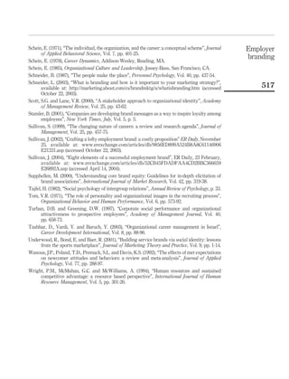 Schein, E. (1971), “The individual, the organization, and the career: a conceptual scheme”, Journal   Employer
       of Applied Behavioral Science, Vol. 7, pp. 401-25.
Schein, E. (1978), Career Dynamics, Addison-Wesley, Reading, MA.
                                                                                                      branding
Schein, E. (1985), Organizational Culture and Leadership, Jossey-Bass, San Francisco, CA.
Schneider, B. (1987), “The people make the place”, Personnel Psychology, Vol. 40, pp. 437-54.
Schneider, L. (2003), “What is branding and how is it important to your marketing strategy?”,
       available at: http://marketing.about.com/cs/brandmktg/a/whatisbranding.htm (accessed               517
       October 22, 2003).
Scott, S.G. and Lane, V.R. (2000), “A stakeholder approach to organizational identity”, Academy
       of Management Review, Vol. 25, pp. 43-62.
Stamler, B. (2001), “Companies are developing brand messages as a way to inspire loyalty among
       employees”, New York Times, July, Vol. 5, p. 5.
Sullivan, S. (1999), “The changing nature of careers: a review and research agenda”, Journal of
       Management, Vol. 25, pp. 457-75.
Sullivan, J. (2002), “Crafting a lofty employment brand: a costly proposition” ER Daily, November
       25, available at: www.erexchange.com/articles/db/9856ED899A524B8A8C61146906
       E21331.asp (accessed October 22, 2003).
Sullivan, J. (2004), “Eight elements of a successful employment brand”, ER Daily, 23 February,
       available at: www.erexchange.com/articles/db/52CB45FDADFAA4CD2BBC366659
       E26892A.asp (accessed April 14, 2004).
Supphellen, M. (2000), “Understanding core brand equity: Guidelines for in-depth elicitation of
       brand associations”, International Journal of Market Research, Vol. 42, pp. 319-38.
Tajfel, H. (1982), “Social psychology of intergroup relations”, Annual Review of Psychology, p. 33.
Tom, V.R. (1971), “The role of personality and organizational images in the recruiting process”,
       Organizational Behavior and Human Performance, Vol. 6, pp. 573-92.
Turban, D.B. and Greening, D.W. (1997), “Corporate social performance and organizational
       attractiveness to prospective employees”, Academy of Management Journal, Vol. 40,
       pp. 658-73.
Tzabbar, D., Vardi, Y. and Baruch, Y. (2003), “Organizational career management in Israel”,
       Career Development International, Vol. 8, pp. 88-96.
Underwood, R., Bond, E. and Baer, R. (2001), “Building service brands via social identity: lessons
       from the sports marketplace”, Journal of Marketing Theory and Practice, Vol. 9, pp. 1-14.
Wanous, J.P., Poland, T.D., Premack, S.L. and Davis, K.S. (1992), “The effects of met expectations
       on newcomer attitudes and behaviors: a review and meta-analysis”, Journal of Applied
       Psychology, Vol. 77, pp. 288-97.
Wright, P.M., McMahan, G.C. and McWilliams, A. (1994), “Human resources and sustained
       competitive advantage: a resource based perspective”, International Journal of Human
       Resource Management, Vol. 5, pp. 301-26.
 