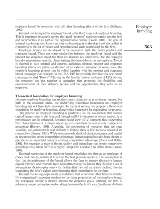 employer brand be consistent with all other branding efforts of the ﬁrm (Sullivan,        Employer
1999).                                                                                    branding
   Internal marketing of the employer brand is the third aspect of employer branding.
This is important because it carries the brand “promise” made to recruits into the ﬁrm
and incorporates it as part of the organizational culture (Frook, 2001). The goal of
internal marketing, also known as internal branding, is to develop a workforce that is
committed to the set of values and organizational goals established by the ﬁrm.               503
   Employer brands are developed to be consistent with the ﬁrm’s product and
corporate brand. There are some similarities between the employer brand and the
product and corporate brand, but there are also two key differences. One, the employer
brand is employment speciﬁc, characterizing the ﬁrm’s identity as an employer. Two, it
is directed at both internal and external audiences whereas product and corporate
branding efforts are primarily directed at an external audience. In some cases, the
employer branding process can be rolled together with the product and corporate
brand campaign. For example, in the USA, UPS has recently introduced a new brand
campaign entitled “Brown”. Playing on the familiar brown uniforms of UPS drivers,
the company has put together a campaign that promotes the ﬂexibility and
professionalism of their delivery service and the opportunities they offer as an
employer.

Theoretical foundation for employer branding
Because employer branding has received much attention in practitioner venues, but
little in the academic arena, the underlying theoretical foundation for employer
branding has not been fully developed. In the next section, we propose a theoretical
foundation for employer branding, along with a framework for explicating the process.
    The practice of employer branding is predicated on the assumption that human
capital brings value to the ﬁrm, and through skilful investment in human capital, ﬁrm
performance can be enhanced. Resource-based view (RBV) supports this, suggesting
that characteristics of a ﬁrm’s resources can contribute to sustainable competitive
advantage (Barney, 1991). Arguably, the possession of resources that are rare,
valuable, non-substitutable and difﬁcult to imitate allow a ﬁrm to move ahead of its
competitors (Barney, 1991). While we commonly think of plant, equipment and capital
as resources that create competitive advantage, human capital has also been shown to
operate as an important resource creating competitive advantage (Priem and Butler,
2001). For example, a state-of-the-art facility and technology can create competitive
advantage only when there is a highly competent workforce to utilize them (Boxall,
1998).
    External marketing of the employer brand establishes the ﬁrm as an employer of
choice and thereby enables it to attract the best possible workers. The assumption is
that the distinctiveness of the brand allows the ﬁrm to acquire distinctive human
capital. Further, once recruits have been attracted by the brand, they develop a set of
assumptions about employment with the ﬁrm that they will carry into the ﬁrm, thereby
supporting the ﬁrm’s values and enhancing their commitment to the ﬁrm.
    Internal marketing helps create a workforce that is hard for other ﬁrms to imitate.
By systematically exposing workers to the value proposition of the employer brand,
the workplace culture is molded around the corporate goals, enabling the ﬁrm to
achieve a unique culture focused on doing business the ﬁrm’s way. Southwest Airlines
 