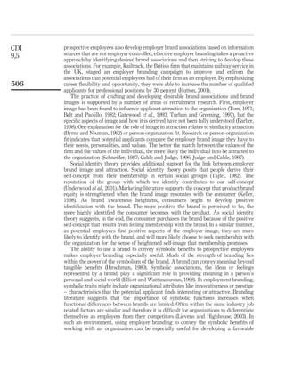 CDI   prospective employees also develop employer brand associations based on information
9,5   sources that are not employer-controlled, effective employer branding takes a proactive
      approach by identifying desired brand associations and then striving to develop these
      associations. For example, Railtrack, the British ﬁrm that maintains railway service in
      the UK, staged an employer branding campaign to improve and enliven the
      associations that potential employees had of their ﬁrm as an employer. By emphasizing
506   career ﬂexibility and opportunity, they were able to increase the number of qualiﬁed
      applicants for professional positions by 30 percent (Hutton, 2001).
          The practice of crafting and developing desirable brand associations and brand
      images is supported by a number of areas of recruitment research. First, employer
      image has been found to inﬂuence applicant attraction to the organization (Tom, 1971;
      Belt and Paolillo, 1982; Gatewood et al., 1993; Turban and Greening, 1997), but the
      speciﬁc aspects of image and how it is derived have not been fully understood (Barber,
      1998). One explanation for the role of image in attraction relates to similarity attraction
      (Byrne and Neuman, 1992) or person-organization ﬁt. Research on person-organization
      ﬁt indicates that potential applicants compare the employer brand image they have to
      their needs, personalities, and values. The better the match between the values of the
      ﬁrm and the values of the individual, the more likely the individual is to be attracted to
      the organization (Schneider, 1987; Cable and Judge, 1996; Judge and Cable, 1997).
          Social identity theory provides additional support for the link between employer
      brand image and attraction. Social identity theory posits that people derive their
      self-concept from their membership in certain social groups (Tajfel, 1982). The
      reputation of the group with which we identify contributes to our self-concept
      (Underwood et al., 2001). Marketing literature supports the concept that product brand
      equity is strengthened when the brand image resonates with the consumer (Keller,
      1998). As brand awareness heightens, consumers begin to develop positive
      identiﬁcation with the brand. The more positive the brand is perceived to be, the
      more highly identiﬁed the consumer becomes with the product. As social identity
      theory suggests, in the end, the consumer purchases the brand because of the positive
      self-concept that results from feeling membership with the brand. In a similar manner,
      as potential employees ﬁnd positive aspects of the employer image, they are more
      likely to identify with the brand, and will more likely choose to seek membership with
      the organization for the sense of heightened self-image that membership promises.
          The ability to use a brand to convey symbolic beneﬁts to prospective employees
      makes employer branding especially useful. Much of the strength of branding lies
      within the power of the symbolism of the brand. A brand can convey meaning beyond
      tangible beneﬁts (Hirschman, 1980). Symbolic associations, the ideas or feelings
      represented by a brand, play a signiﬁcant role in providing meaning in a person’s
      personal and social world (Elliott and Wattanasuwan, 1998). In employment branding,
      symbolic traits might include organizational attributes like innovativeness or prestige
      – characteristics that the potential applicant ﬁnds interesting or attractive. Branding
      literature suggests that the importance of symbolic functions increases when
      functional differences between brands are limited. Often within the same industry job
      related factors are similar and therefore it is difﬁcult for organizations to differentiate
      themselves as employers from their competitors (Lievens and Highhouse, 2003). In
      such an environment, using employer branding to convey the symbolic beneﬁts of
      working with an organization can be especially useful for developing a favorable
 