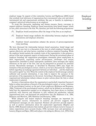 employer image. In support of this contention, Lievens and Highhouse (2003) found             Employer
that symbolic trait inferences of organizations have incremental value over and above         branding
instrumental job and organizational attributes like pay or beneﬁts in explaining a
company’s perceived attractiveness as an employer.
    To recap this discussion, marketing and human resource theory converges to
support employer branding. Employer brand associations form brand images, which
in turn, affect attraction to the ﬁrm. We, therefore, put forth the following propositions:       507
   P1.   Employer brand associations affect the image of the ﬁrm as an employer.

   P2.   Employer brand image mediates the relationship between employer brand
         associations and employer attraction.

   P3.   Employer brand associations enhance the process of person-organization
         value matching.
We have discussed the relationship between brand association, brand image and
attraction. We now turn to a discussion of the ways in which employer branding can
operate effectively and what factors contribute to effective employer branding. While
the employer brand markets the symbolic traits of the organization, it also presents a
picture of the more pragmatic aspects of employment. During the recruitment phase of
employer branding, the organization promulgates statements about employment in
their organization, regarding career advancement, challenges and unique
opportunities. Intended to attract appropriate candidates, these messages also signal
intentions on the part of the ﬁrm, and can be interpreted as promises by potential
recruits. Recruitment messages, as described by Rousseau (2001) may begin the
formation of the psychological contract, which is, as we have discussed, the “subjective
beliefs regarding an exchange agreement between an individual. . . and the employing
ﬁrm and its agents” (p. 512). When the content of the employer brand message contains
sufﬁcient and accurate information, it may help to improve the accuracy of the
perceptions of the organization by the recruit. According to Rousseau (2001) adequate
organizational information reduces reliance on prior notions about the ﬁrm or about
employment in general.
   Accuracy of perceptions about the organization is particularly important because it
helps to reduce perceptions of breach of the psychological contact, or worse, violations
of the psychological contract on the part of new employees (Robinson and Rousseau,
1994). Violations of the psychological contract, which can be deﬁned as an employee’s
belief that the organization reneged on its obligations, have been shown to correlate
positively with turnover and intentions to quit, reduced job satisfaction, reduced
organizational trust, and decreased job performance (see also Robinson et al., 1994;
Robinson and Morrison, 1995; Robinson and Rousseau, 1994).
   While adequate and honest employer branding messages are important for
organizational success, information on realistic job preview suggests that
well-balanced messages are also important. Realistic job previews provide negative
as well as positive information about the employment opportunity (Meglino and
Ravlin, 1999). Research indicates that realistic job preview reduces turnover because it
makes expectations more accurate (Locke, 1976), increases trust and perceptions of
honesty (Dugoni and Ilgen, 1981) and reduces role ambiguity (Horner et al., 1979). If the
 