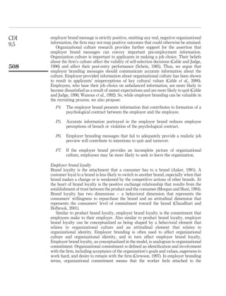 CDI   employer brand message is strictly positive, omitting any real, negative organizational
9,5   information, the ﬁrm may not reap positive outcomes that could otherwise be attained.
         Organizational culture research provides further support for the assertion that
      employer brand messages can convey important pre-employment information.
      Organization culture is important to applicants in making a job choice. Their beliefs
      about the ﬁrm’s culture affect the validity of self-selection decisions (Cable and Judge,
508   1996) and affect their post-entry performance (Schein, 1985). Thus, we argue that
      employer branding messages should communicate accurate information about the
      culture. Employer-provided information about organizational culture has been shown
      to result in applicants’ misperceptions of key cultural values (Cable et al., 2000).
      Employees, who base their job choice on unbalanced information, are more likely to
      become dissatisﬁed as a result of unmet expectations and are more likely to quit (Cable
      and Judge, 1996; Wanous et al., 1992). So, while employer branding can be valuable in
      the recruiting process, we also propose:
         P4.   The employer brand presents information that contributes to formation of a
               psychological contract between the employer and the employee.

         P5.   Accurate information portrayed in the employer brand reduces employee
               perceptions of breach or violation of the psychological contract.

         P6.   Employer branding messages that fail to adequately provide a realistic job
               preview will contribute to intentions to quit and turnover.

         P7.   If the employer brand provides an incomplete picture of organizational
               culture, employees may be more likely to seek to leave the organization.

      Employer brand loyalty
      Brand loyalty is the attachment that a consumer has to a brand (Aaker, 1991). A
      customer loyal to a brand is less likely to switch to another brand, especially when that
      brand makes a change or is weakened by the competitive actions of other brands. At
      the heart of brand loyalty is the positive exchange relationship that results from the
      establishment of trust between the product and the consumer (Morgan and Hunt, 1994).
      Brand loyalty has two dimensions – a behavioral dimension that represents the
      consumers’ willingness to repurchase the brand and an attitudinal dimension that
      represents the consumers’ level of commitment toward the brand (Chaudhuri and
      Holbrook, 2001).
         Similar to product brand loyalty, employer brand loyalty is the commitment that
      employees make to their employer. Also similar to product brand loyalty, employer
      brand loyalty can be conceptualized as being shaped by a behavioral element that
      relates to organizational culture and an attitudinal element that relates to
      organizational identity. Employer branding is often used to affect organizational
      culture and organizational identity, and in turn affect employer brand loyalty.
      Employer brand loyalty, as conceptualized in the model, is analogous to organizational
      commitment. Organizational commitment is deﬁned as identiﬁcation and involvement
      with the ﬁrm, including acceptance of the organization’s goals and values, eagerness to
      work hard, and desire to remain with the ﬁrm (Crewson, 1997). In employer branding
      terms, organizational commitment means that the worker feels attached to the
 