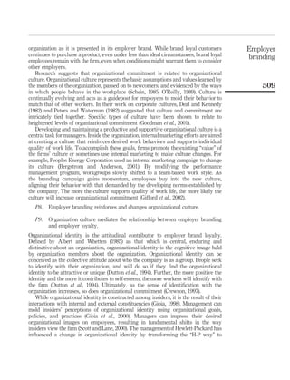 organization as it is presented in its employer brand. While brand loyal customers          Employer
continues to purchase a product, even under less than ideal circumstances, brand loyal      branding
employees remain with the ﬁrm, even when conditions might warrant them to consider
other employers.
   Research suggests that organizational commitment is related to organizational
culture. Organizational culture represents the basic assumptions and values learned by
the members of the organization, passed on to newcomers, and evidenced by the ways              509
in which people behave in the workplace (Schein, 1985; O’Reilly, 1989). Culture is
continually evolving and acts as a guidepost for employees to mold their behavior to
match that of other workers. In their work on corporate cultures, Deal and Kennedy
(1982) and Peters and Waterman (1982) suggested that culture and commitment are
intricately tied together. Speciﬁc types of culture have been shown to relate to
heightened levels of organizational commitment (Goodman et al., 2001).
   Developing and maintaining a productive and supportive organizational culture is a
central task for managers. Inside the organization, internal marketing efforts are aimed
at creating a culture that reinforces desired work behaviors and supports individual
quality of work life. To accomplish these goals, ﬁrms promote the existing “value” of
the ﬁrms’ culture or sometimes use internal marketing to make culture changes. For
example, Peoples Energy Corporation used an internal marketing campaign to change
its culture (Bergstrom and Anderson, 2001). By modifying the performance
management program, workgroups slowly shifted to a team-based work style. As
the branding campaign gains momentum, employees buy into the new culture,
aligning their behavior with that demanded by the developing norms established by
the company. The more the culture supports quality of work life, the more likely the
culture will increase organizational commitment (Gifford et al., 2002).
   P8.   Employer branding reinforces and changes organizational culture.

   P9.   Organization culture mediates the relationship between employer branding
         and employer loyalty.
Organizational identity is the attitudinal contributor to employer brand loyalty.
Deﬁned by Albert and Whetten (1985) as that which is central, enduring and
distinctive about an organization, organizational identity is the cognitive image held
by organization members about the organization. Organizational identity can be
conceived as the collective attitude about who the company is as a group. People seek
to identify with their organization, and will do so if they ﬁnd the organizational
identity to be attractive or unique (Dutton et al., 1994). Further, the more positive the
identity and the more it contributes to self-esteem, the more workers will identify with
the ﬁrm (Dutton et al., 1994). Ultimately, as the sense of identiﬁcation with the
organization increases, so does organizational commitment (Crewson, 1997).
   While organizational identity is constructed among insiders, it is the result of their
interactions with internal and external constituencies (Gioia, 1998). Management can
mold insiders’ perceptions of organizational identity using organizational goals,
policies, and practices (Gioia et al., 2000). Managers can impress their desired
organizational images on employees, resulting in fundamental shifts in the way
insiders view the ﬁrm (Scott and Lane, 2000). The management of Hewlett-Packard has
inﬂuenced a change in organizational identity by transforming the “H-P way” to
 