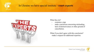 In Ukraine we have special institute - court experts 
What they do? 
- examine a sign 
- make conclusion concerning misleading, 
lack of distinctiveness or other ground of 
cancellation. 
What if you don't agree with this conclusion? 
-make a request for additional expertise. 
 