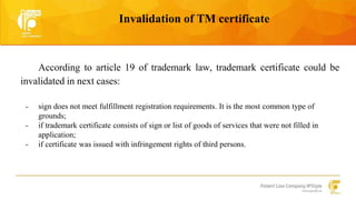 Invalidation of TM certificate 
According to article 19 of trademark law, trademark certificate could be 
invalidated in next cases: 
- sign does not meet fulfillment registration requirements. It is the most common type of 
grounds; 
- if trademark certificate consists of sign or list of goods of services that were not filled in 
application; 
- if certificate was issued with infringement rights of third persons. 
 