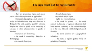 The sign could not be registered if: 
- there are proprietary rights, such as an 
earlier conflicting registration or application 
- the mark is descriptive, i.e., it consists of 
a sign or indication that may serve in trade to 
designate the kind, quality, quantity, intended 
purpose or value of goods or of rendering of 
services or other characteristics of goods or 
services; 
- the mark is not distinctive; 
- the mark is misleading, deceptive or 
disparaging; 
- the mark is functional; 
- breach of copyright; 
- registered design rights; 
- rights in a personal name; 
- the mark is generic, i.e., the mark 
consists exclusively of signs or indications that 
have become customary in the current language 
or in the bona fide and established practices of 
the trade; 
- the mark consists of a geographical 
indication; 
- the mark is against public policy or 
principles of morality 
 