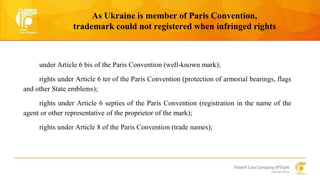 As Ukraine is member of Paris Convention, 
trademark could not registered when infringed rights 
under Article 6 bis of the Paris Convention (well-known mark); 
rights under Article 6 ter of the Paris Convention (protection of armorial bearings, flags 
and other State emblems); 
rights under Article 6 septies of the Paris Convention (registration in the name of the 
agent or other representative of the proprietor of the mark); 
rights under Article 8 of the Paris Convention (trade names); 
 