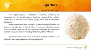 Expertises 
Landrin VS Raffaello 
First expert decision - ‘trademark is creative, alternative, not 
determined only be characteristics of good and constituted the exclusive 
combination of the form, color, contour, design, which made this trademark 
distinctive.’ 
Second expertise decision ‘trademark is not distinctive on the base that 
there was nothing unique in the round form of candy and light color dressing 
which covers the candy and that this representation of candy are common for 
different candy manufactures including the territory of Soviet Union.’ 
The final decision was issued in favor of company «Landrin». The 
trademark was recognized as devoid of distinctiveness. 
 