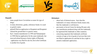 Plaintiff: 
- many people know Corvalolum as name for type of 
drugs; 
- in many directories, guides, references books it is used 
as generic name; 
- plaintiff filed an application to Rospatent and Rospatent 
refused the ground that it is generic name; 
- Kyiv vitamin manufacturer in 1994 and Naturpreparat 
in 1998 filed an application for the same trademark, but 
received refusal because of prior rights of Pharmak; 
- - application was filed for one list, but in the Certificate 
is another list of goods. 
Defendant: 
- about lack of distinctiveness: facts that this 
trademark is in many references books means only 
that this trademark is well-known; 
- previously in Soviet Union for during 40 years only 
one manufacture produced drug with this trademark; 
- he registered this trademark in other countries; 
- concerning argument that trademark certificate 
consists of sign or list of goods of services that were 
not filled in application he said that he has a right to 
amend a trademark application; 
 