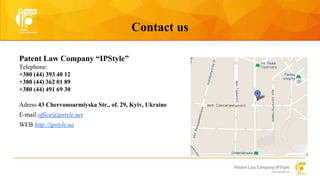Contact us 
Patent Law Company “IPStyle” 
Telephone: 
+380 (44) 393 40 12 
+380 (44) 362 01 89 
+380 (44) 491 69 30 
Adress 43 Chervonoarmiyska Str., of. 29, Kyiv, Ukraine 
E-mail office@ipstyle.net 
WEB http://ipstyle.ua 
 