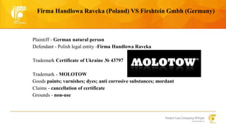 Firma Handlowa Raveka (Poland) VS Firshtein Gmbh (Germany) 
Plaintiff - German natural person 
Defendant - Polish legal entity -Firma Handlowa Raveka 
Trademark Certificate of Ukraine № 43797 
Trademark - MOLOTOW 
Goods paints; varnishes; dyes; anti corrosive substances; mordant 
Claims - cancellation of certificate 
Grounds - non-use 
 