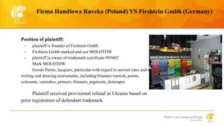 Firma Handlowa Raveka (Poland) VS Firshtein Gmbh (Germany) 
Position of plaintiff: 
- plaintiff is founder of Firshtein Gmbh 
- Firshtein Gmbh marked and use MOLOTOW 
- plaintiff is owner of trademark certificate 995602 
Mark MOLOTOW 
Goods Paints, lacquers, particular with regard to aerosol cans and to 
writing and drawing instruments, including bitumen varnish, paints, 
colorants, varnishes, primers, thinners, pigments, distemper. 
Plaintiff received provisional refusal in Ukraine based on 
prior registration of defendant trademark. 
 