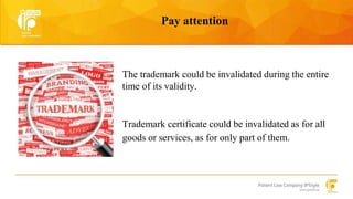 Pay attention 
The trademark could be invalidated during the entire 
time of its validity. 
Trademark certificate could be invalidated as for all 
goods or services, as for only part of them. 
 