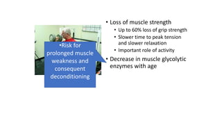 • Loss of muscle strength
• Up to 60% loss of grip strength
• Slower time to peak tension
and slower relaxation
• Important role of activity
• Decrease in muscle glycolytic
enzymes with age
•Risk for
prolonged muscle
weakness and
consequent
deconditioning
 
