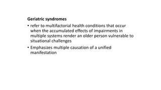 Geriatric syndromes
• refer to multifactorial health conditions that occur
when the accumulated effects of impairments in
multiple systems render an older person vulnerable to
situational challenges
• Emphasizes multiple causation of a unified
manifestation
 